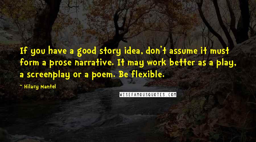 Hilary Mantel Quotes: If you have a good story idea, don't assume it must form a prose narrative. It may work better as a play, a screenplay or a poem. Be flexible.