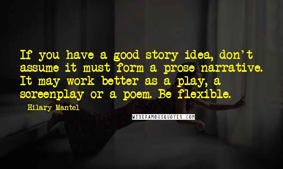 Hilary Mantel Quotes: If you have a good story idea, don't assume it must form a prose narrative. It may work better as a play, a screenplay or a poem. Be flexible.