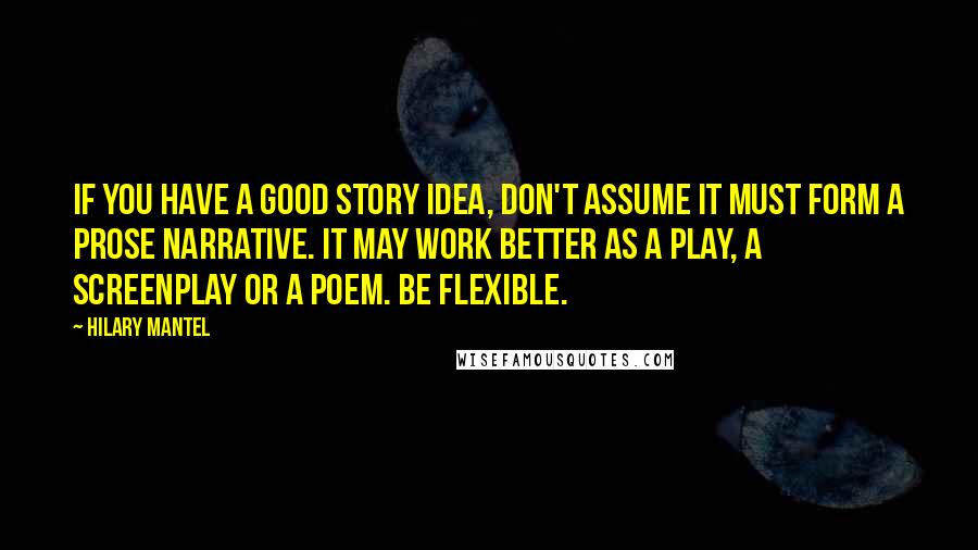 Hilary Mantel Quotes: If you have a good story idea, don't assume it must form a prose narrative. It may work better as a play, a screenplay or a poem. Be flexible.