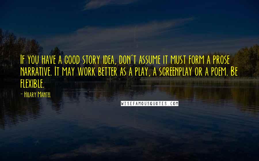 Hilary Mantel Quotes: If you have a good story idea, don't assume it must form a prose narrative. It may work better as a play, a screenplay or a poem. Be flexible.