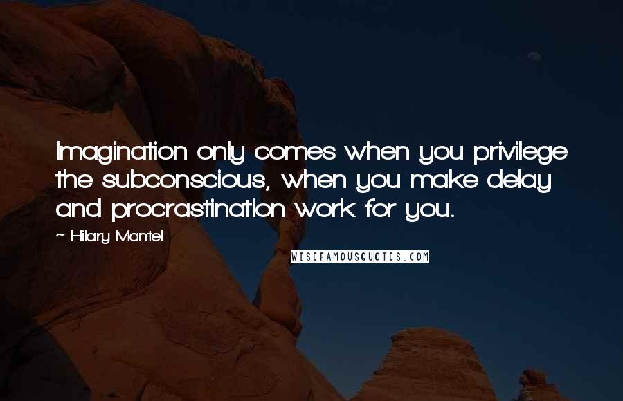 Hilary Mantel Quotes: Imagination only comes when you privilege the subconscious, when you make delay and procrastination work for you.