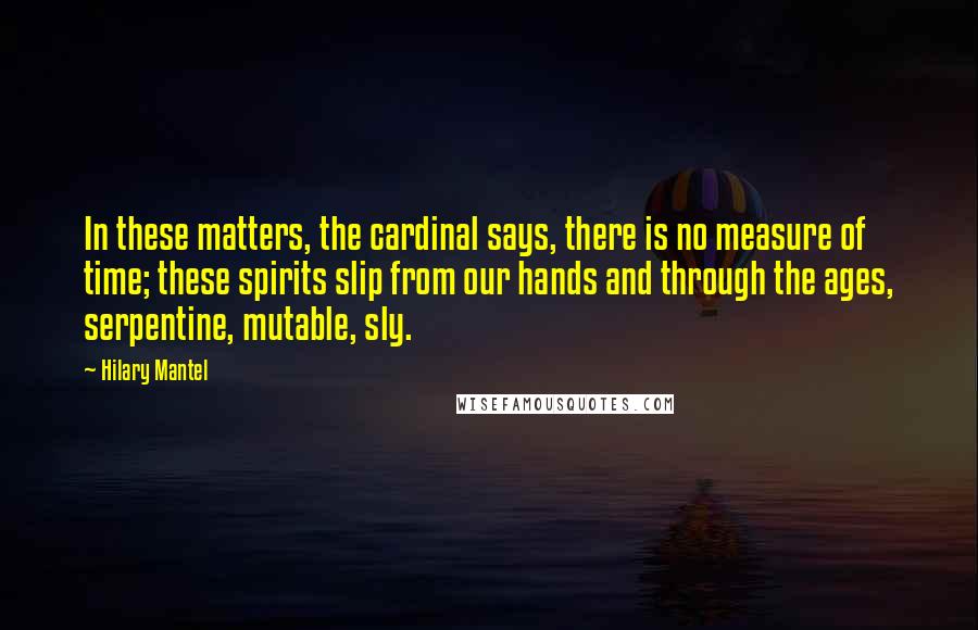 Hilary Mantel Quotes: In these matters, the cardinal says, there is no measure of time; these spirits slip from our hands and through the ages, serpentine, mutable, sly.