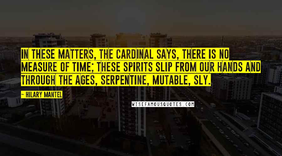 Hilary Mantel Quotes: In these matters, the cardinal says, there is no measure of time; these spirits slip from our hands and through the ages, serpentine, mutable, sly.