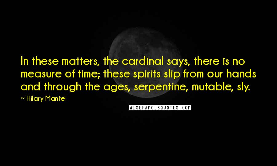 Hilary Mantel Quotes: In these matters, the cardinal says, there is no measure of time; these spirits slip from our hands and through the ages, serpentine, mutable, sly.