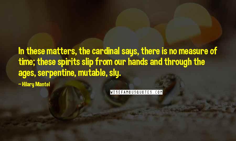 Hilary Mantel Quotes: In these matters, the cardinal says, there is no measure of time; these spirits slip from our hands and through the ages, serpentine, mutable, sly.