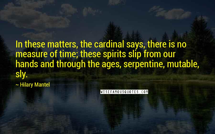 Hilary Mantel Quotes: In these matters, the cardinal says, there is no measure of time; these spirits slip from our hands and through the ages, serpentine, mutable, sly.