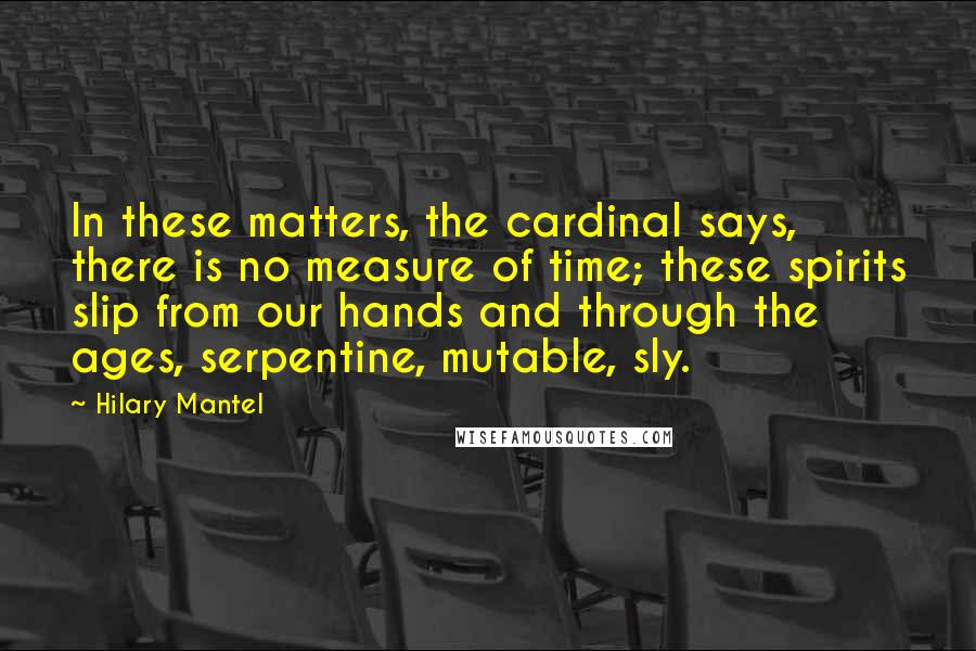 Hilary Mantel Quotes: In these matters, the cardinal says, there is no measure of time; these spirits slip from our hands and through the ages, serpentine, mutable, sly.