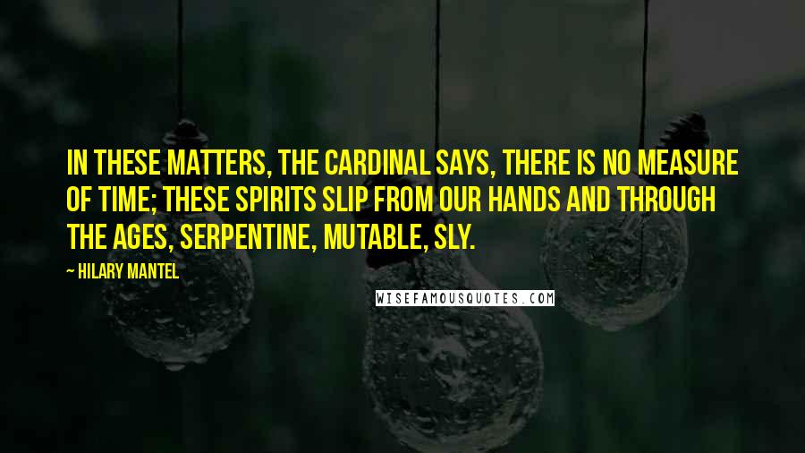Hilary Mantel Quotes: In these matters, the cardinal says, there is no measure of time; these spirits slip from our hands and through the ages, serpentine, mutable, sly.