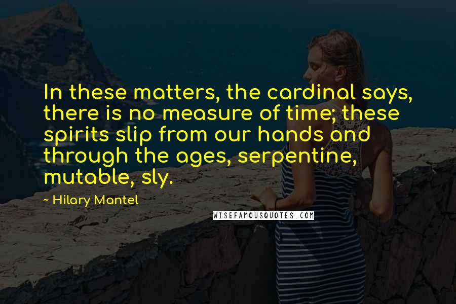 Hilary Mantel Quotes: In these matters, the cardinal says, there is no measure of time; these spirits slip from our hands and through the ages, serpentine, mutable, sly.