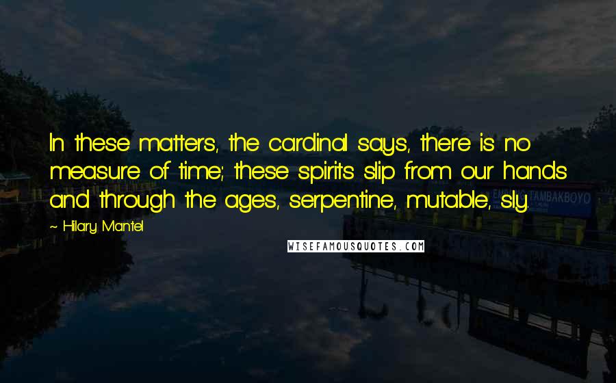 Hilary Mantel Quotes: In these matters, the cardinal says, there is no measure of time; these spirits slip from our hands and through the ages, serpentine, mutable, sly.