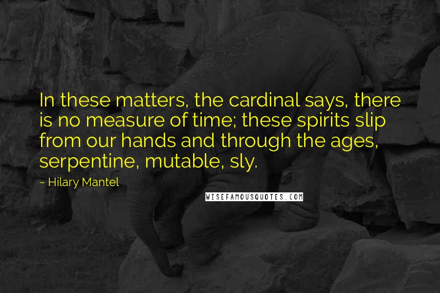 Hilary Mantel Quotes: In these matters, the cardinal says, there is no measure of time; these spirits slip from our hands and through the ages, serpentine, mutable, sly.