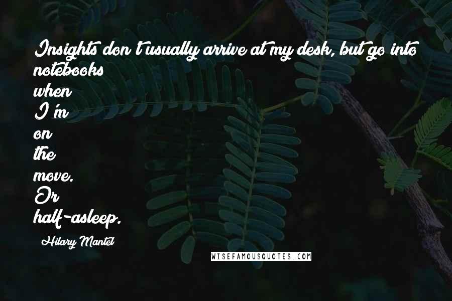 Hilary Mantel Quotes: Insights don't usually arrive at my desk, but go into notebooks when I'm on the move. Or half-asleep.