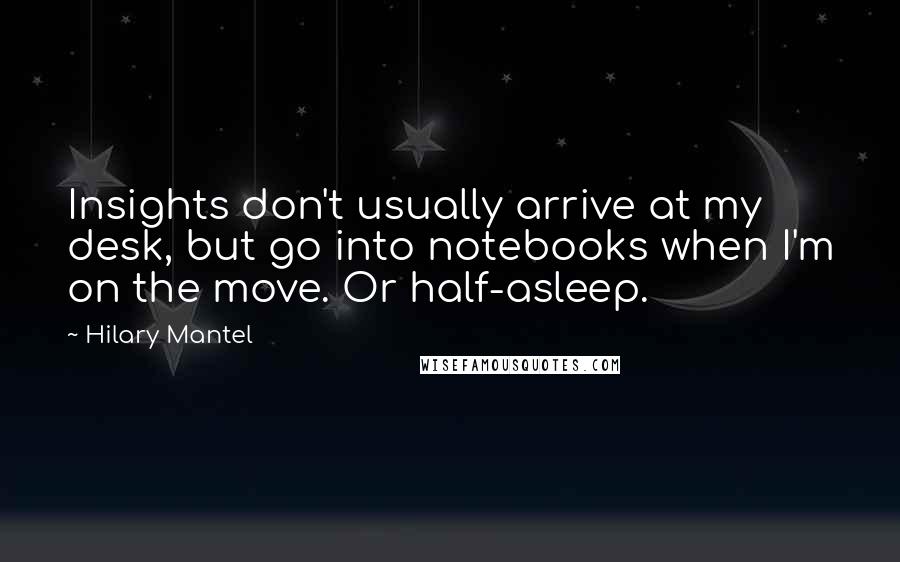 Hilary Mantel Quotes: Insights don't usually arrive at my desk, but go into notebooks when I'm on the move. Or half-asleep.