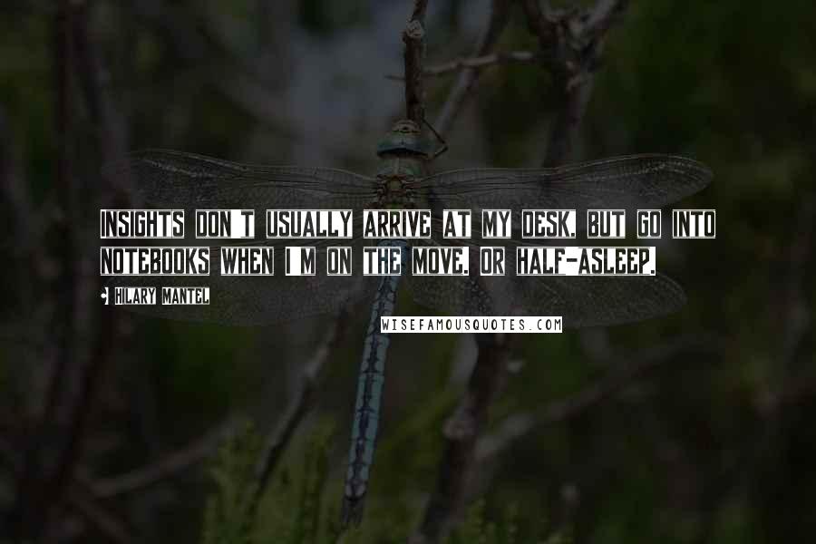 Hilary Mantel Quotes: Insights don't usually arrive at my desk, but go into notebooks when I'm on the move. Or half-asleep.