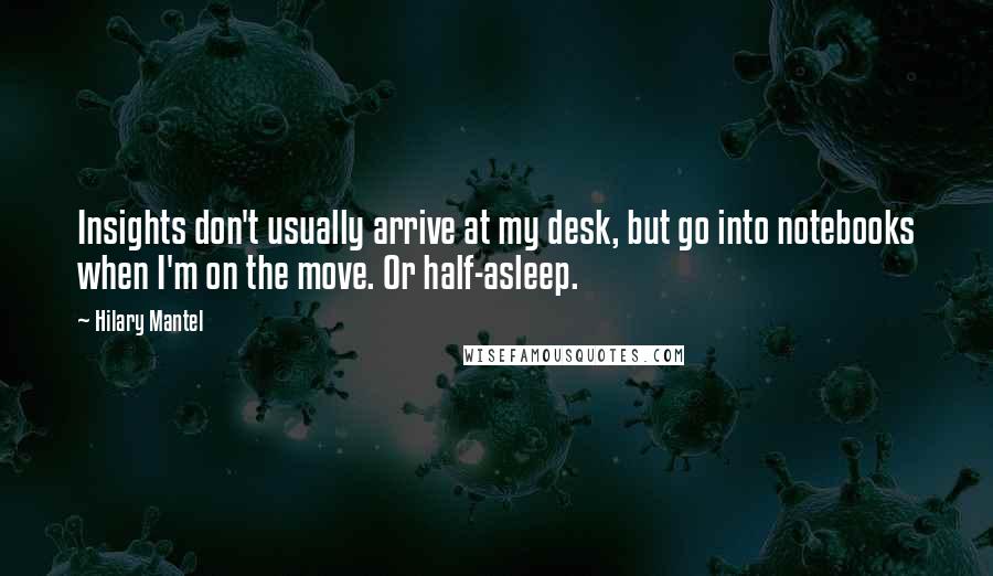 Hilary Mantel Quotes: Insights don't usually arrive at my desk, but go into notebooks when I'm on the move. Or half-asleep.