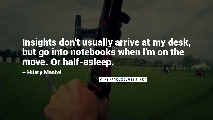 Hilary Mantel Quotes: Insights don't usually arrive at my desk, but go into notebooks when I'm on the move. Or half-asleep.