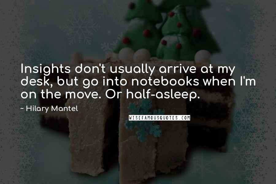 Hilary Mantel Quotes: Insights don't usually arrive at my desk, but go into notebooks when I'm on the move. Or half-asleep.