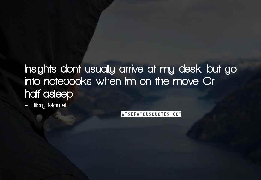 Hilary Mantel Quotes: Insights don't usually arrive at my desk, but go into notebooks when I'm on the move. Or half-asleep.