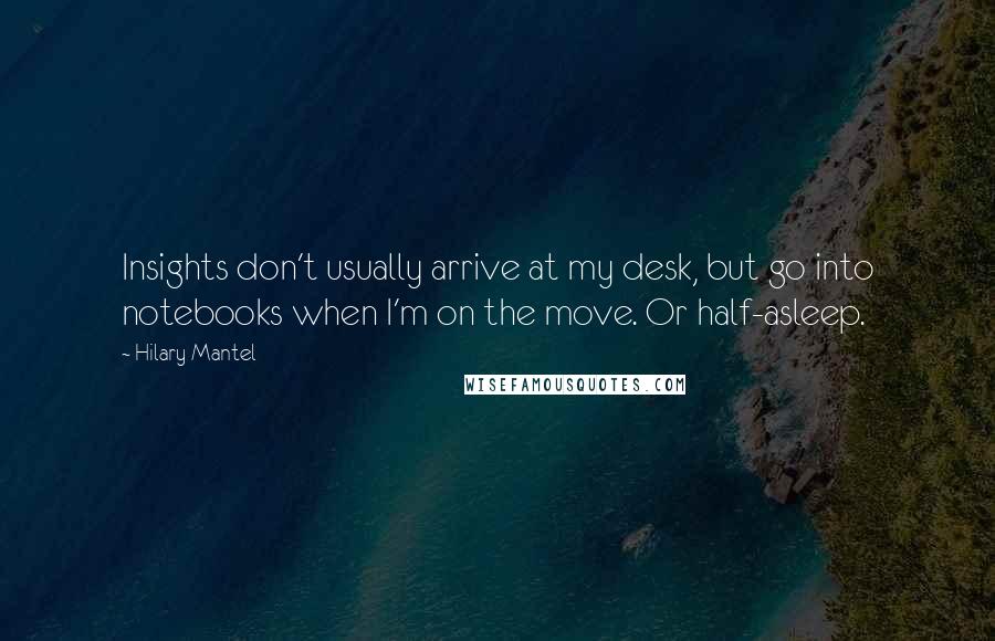 Hilary Mantel Quotes: Insights don't usually arrive at my desk, but go into notebooks when I'm on the move. Or half-asleep.