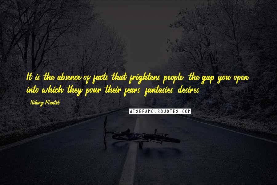 Hilary Mantel Quotes: It is the absence of facts that frightens people: the gap you open, into which they pour their fears, fantasies, desires.