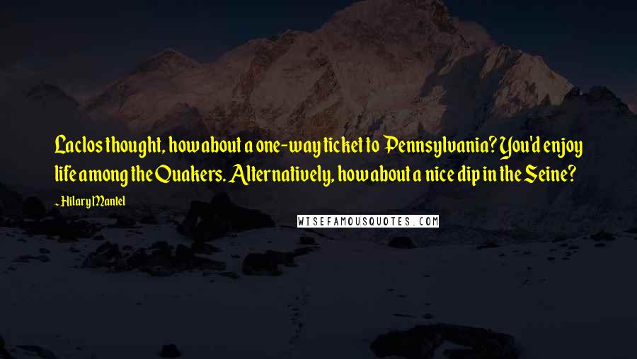 Hilary Mantel Quotes: Laclos thought, how about a one-way ticket to Pennsylvania? You'd enjoy life among the Quakers. Alternatively, how about a nice dip in the Seine?