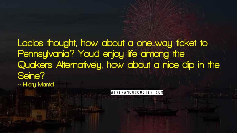 Hilary Mantel Quotes: Laclos thought, how about a one-way ticket to Pennsylvania? You'd enjoy life among the Quakers. Alternatively, how about a nice dip in the Seine?