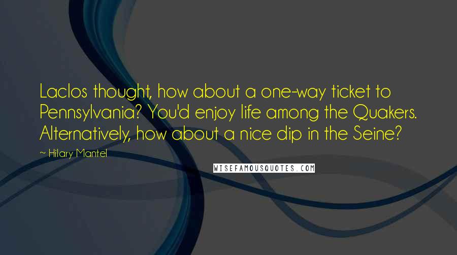 Hilary Mantel Quotes: Laclos thought, how about a one-way ticket to Pennsylvania? You'd enjoy life among the Quakers. Alternatively, how about a nice dip in the Seine?