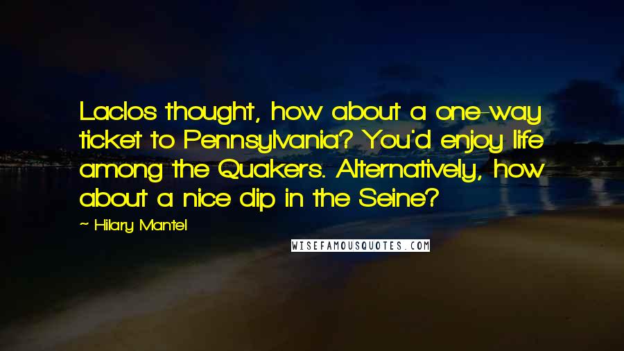 Hilary Mantel Quotes: Laclos thought, how about a one-way ticket to Pennsylvania? You'd enjoy life among the Quakers. Alternatively, how about a nice dip in the Seine?