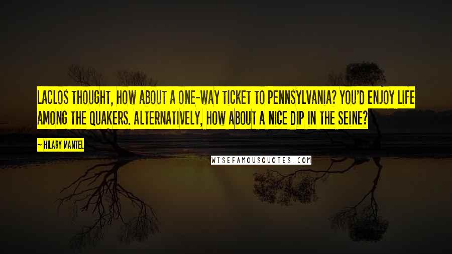 Hilary Mantel Quotes: Laclos thought, how about a one-way ticket to Pennsylvania? You'd enjoy life among the Quakers. Alternatively, how about a nice dip in the Seine?