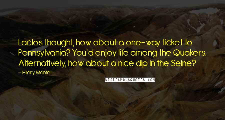 Hilary Mantel Quotes: Laclos thought, how about a one-way ticket to Pennsylvania? You'd enjoy life among the Quakers. Alternatively, how about a nice dip in the Seine?