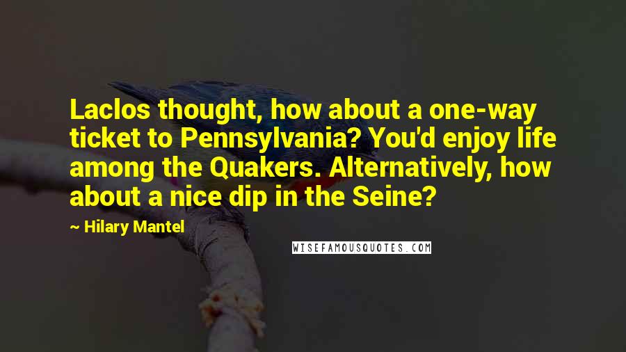 Hilary Mantel Quotes: Laclos thought, how about a one-way ticket to Pennsylvania? You'd enjoy life among the Quakers. Alternatively, how about a nice dip in the Seine?