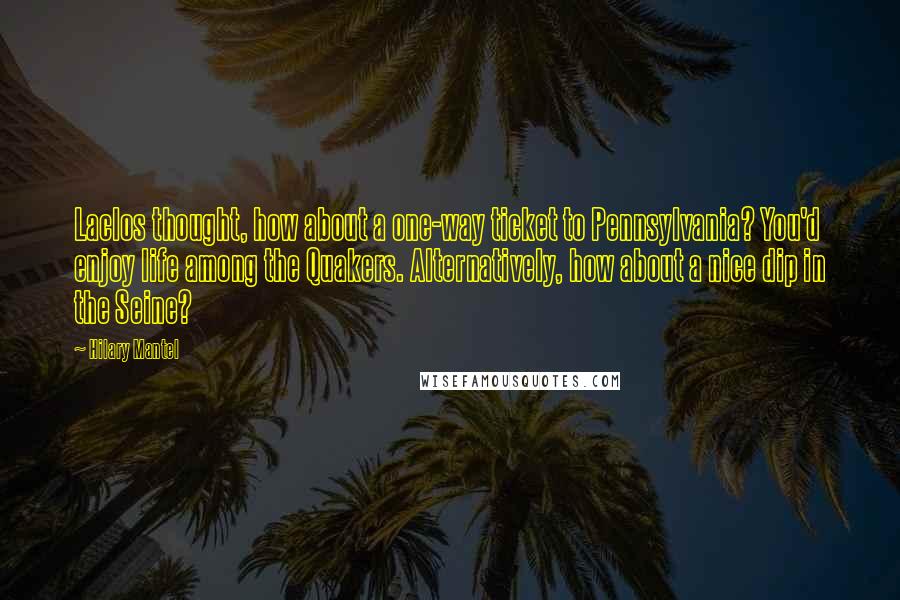 Hilary Mantel Quotes: Laclos thought, how about a one-way ticket to Pennsylvania? You'd enjoy life among the Quakers. Alternatively, how about a nice dip in the Seine?