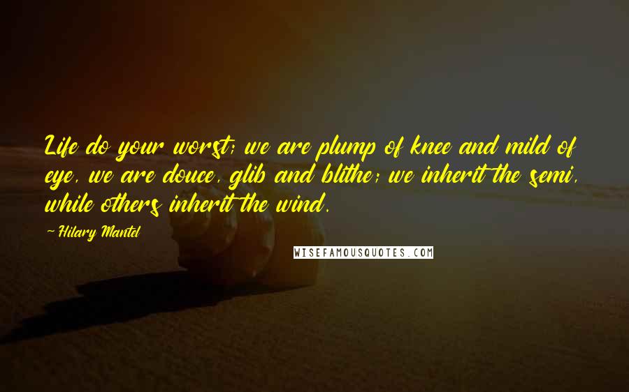 Hilary Mantel Quotes: Life do your worst; we are plump of knee and mild of eye, we are douce, glib and blithe; we inherit the semi, while others inherit the wind.