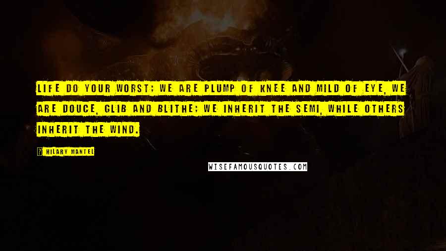 Hilary Mantel Quotes: Life do your worst; we are plump of knee and mild of eye, we are douce, glib and blithe; we inherit the semi, while others inherit the wind.