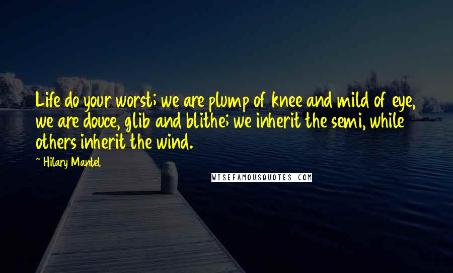 Hilary Mantel Quotes: Life do your worst; we are plump of knee and mild of eye, we are douce, glib and blithe; we inherit the semi, while others inherit the wind.