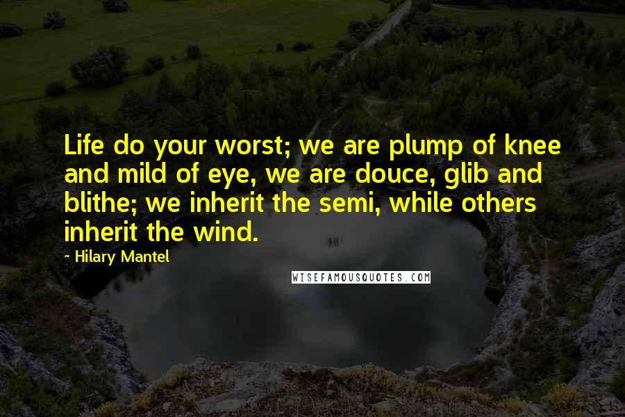 Hilary Mantel Quotes: Life do your worst; we are plump of knee and mild of eye, we are douce, glib and blithe; we inherit the semi, while others inherit the wind.