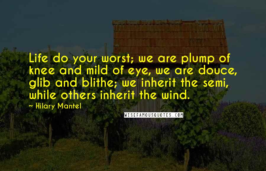 Hilary Mantel Quotes: Life do your worst; we are plump of knee and mild of eye, we are douce, glib and blithe; we inherit the semi, while others inherit the wind.