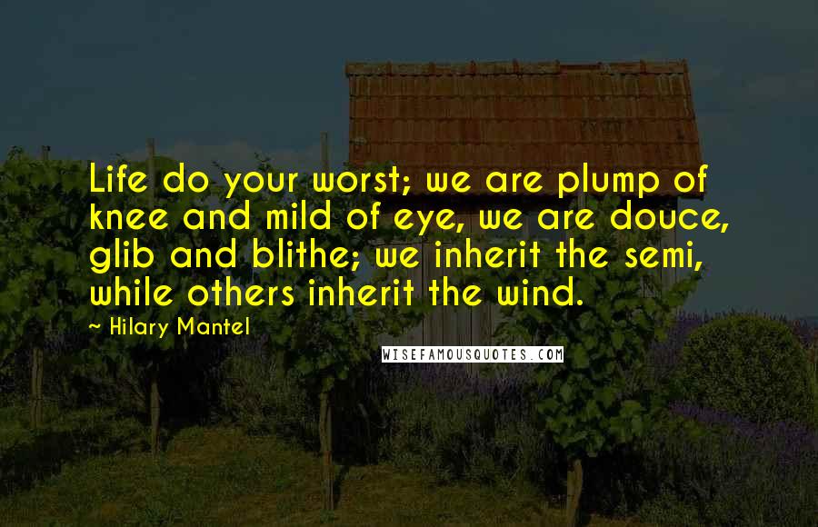 Hilary Mantel Quotes: Life do your worst; we are plump of knee and mild of eye, we are douce, glib and blithe; we inherit the semi, while others inherit the wind.