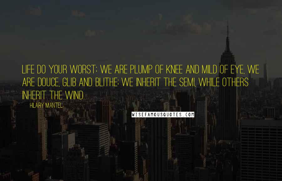 Hilary Mantel Quotes: Life do your worst; we are plump of knee and mild of eye, we are douce, glib and blithe; we inherit the semi, while others inherit the wind.