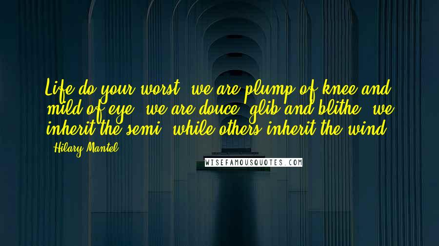 Hilary Mantel Quotes: Life do your worst; we are plump of knee and mild of eye, we are douce, glib and blithe; we inherit the semi, while others inherit the wind.