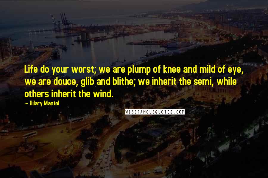 Hilary Mantel Quotes: Life do your worst; we are plump of knee and mild of eye, we are douce, glib and blithe; we inherit the semi, while others inherit the wind.