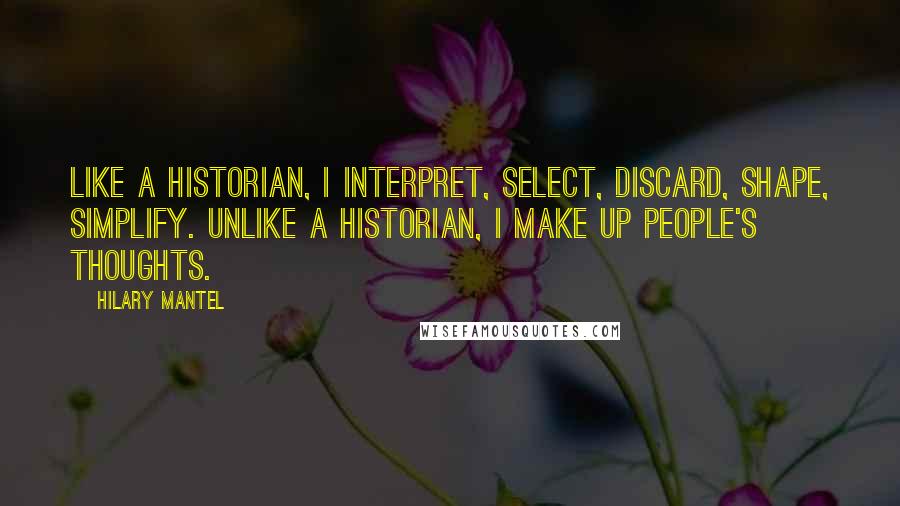 Hilary Mantel Quotes: Like a historian, I interpret, select, discard, shape, simplify. Unlike a historian, I make up people's thoughts.