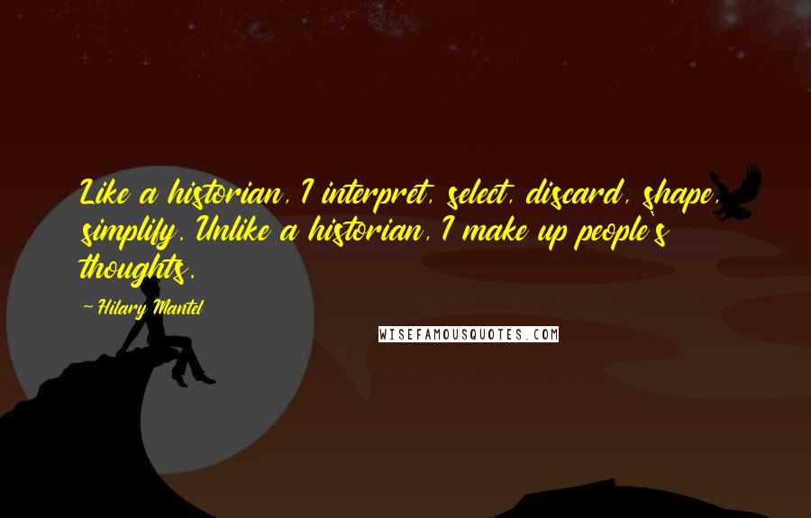 Hilary Mantel Quotes: Like a historian, I interpret, select, discard, shape, simplify. Unlike a historian, I make up people's thoughts.
