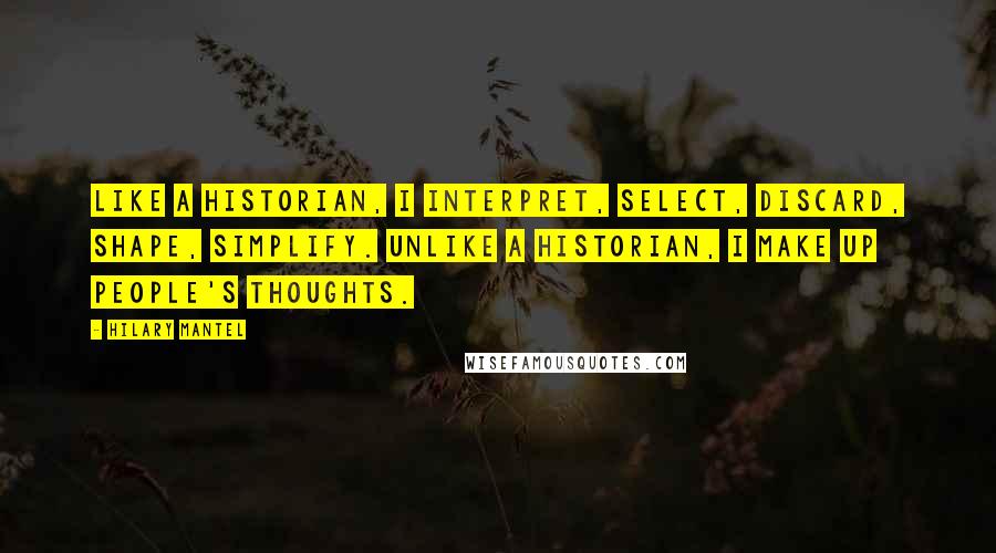 Hilary Mantel Quotes: Like a historian, I interpret, select, discard, shape, simplify. Unlike a historian, I make up people's thoughts.