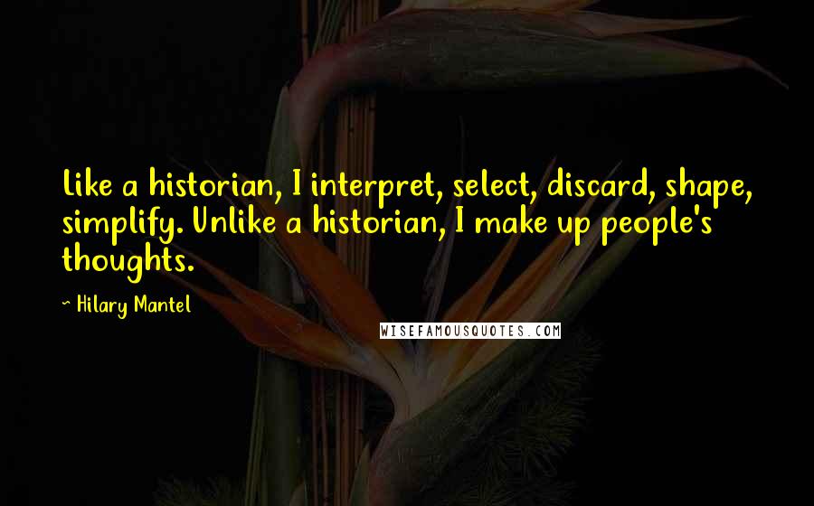 Hilary Mantel Quotes: Like a historian, I interpret, select, discard, shape, simplify. Unlike a historian, I make up people's thoughts.