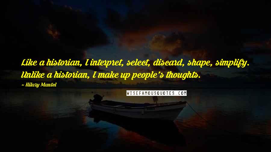 Hilary Mantel Quotes: Like a historian, I interpret, select, discard, shape, simplify. Unlike a historian, I make up people's thoughts.