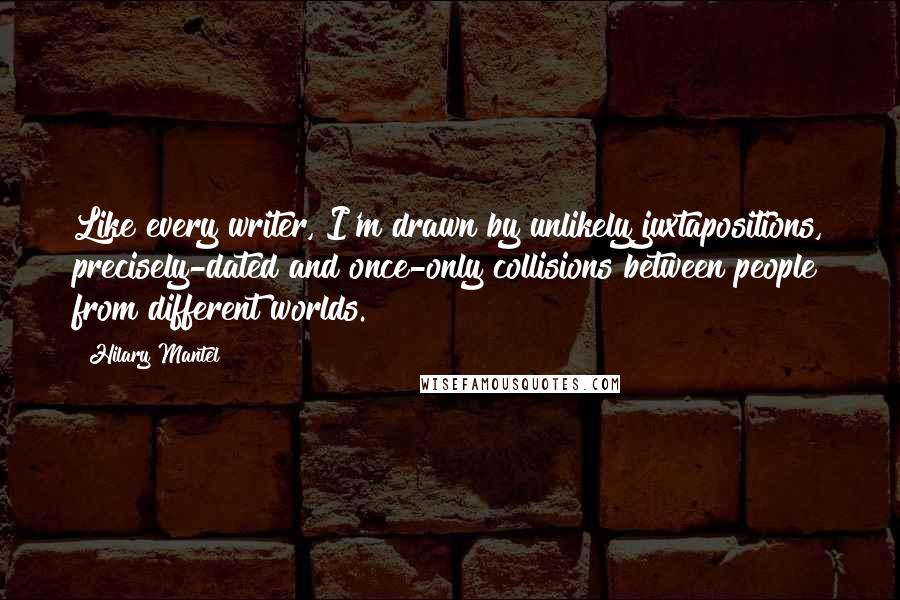 Hilary Mantel Quotes: Like every writer, I'm drawn by unlikely juxtapositions, precisely-dated and once-only collisions between people from different worlds.