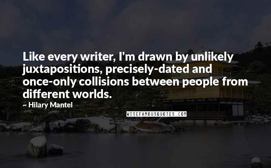 Hilary Mantel Quotes: Like every writer, I'm drawn by unlikely juxtapositions, precisely-dated and once-only collisions between people from different worlds.