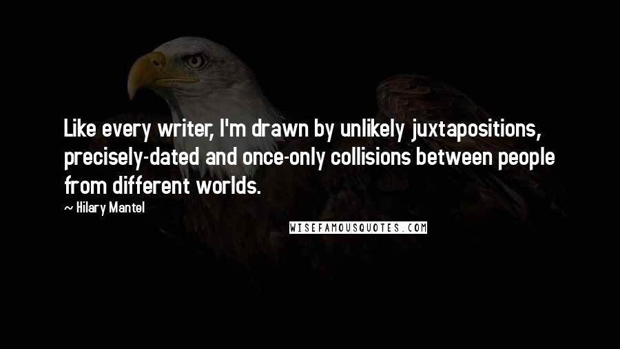 Hilary Mantel Quotes: Like every writer, I'm drawn by unlikely juxtapositions, precisely-dated and once-only collisions between people from different worlds.