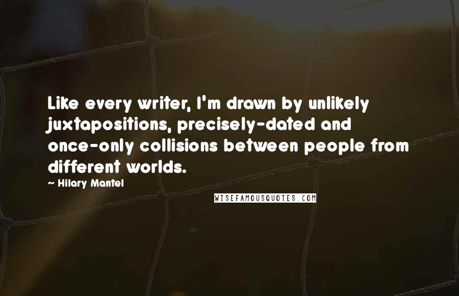 Hilary Mantel Quotes: Like every writer, I'm drawn by unlikely juxtapositions, precisely-dated and once-only collisions between people from different worlds.